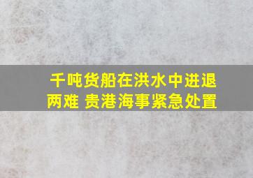 千吨货船在洪水中进退两难 贵港海事紧急处置